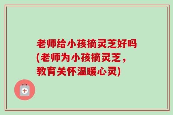 老师给小孩摘灵芝好吗(老师为小孩摘灵芝,教育关怀温暖心灵)-第1张图片-卓越灵芝孢子粉 老师给小孩摘灵芝好吗(老师为小孩摘灵芝,教育关怀温暖心灵)-第1张图片-卓越灵芝孢子粉