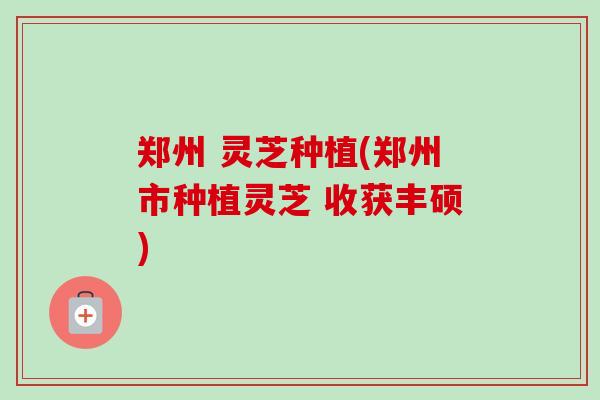 郑州 灵芝种植(郑州市种植灵芝 收获丰硕)-第1张图片-卓越灵芝孢子粉