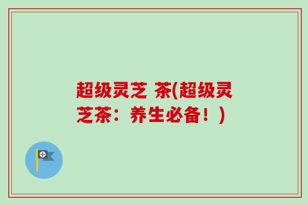 超级灵芝 茶(超级灵芝茶:养生必备!)-第1张图片-卓越灵芝孢子粉 超级灵芝 茶(超级灵芝茶:养生必备!)-第1张图片-卓越灵芝孢子粉