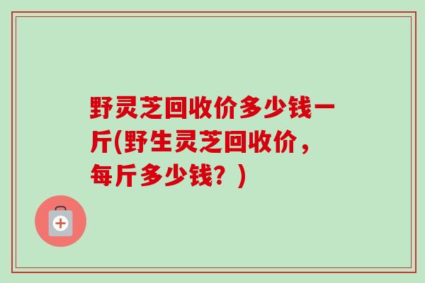 野灵芝回收价多少钱一斤(野生灵芝回收价,每斤多少钱?)-第1张图片-卓越灵芝孢子粉 野灵芝回收价多少钱一斤(野生灵芝回收价,每斤多少钱?)-第1张图片-卓越灵芝孢子粉