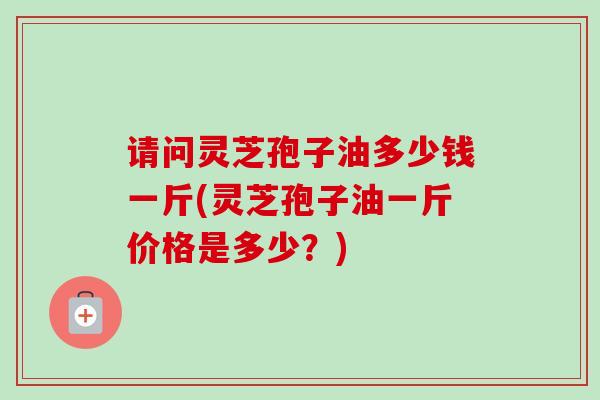 请问灵芝孢子油多少钱一斤(灵芝孢子油一斤价格是多少?)-第1张图片-卓越灵芝孢子粉 请问灵芝孢子油多少钱一斤(灵芝孢子油一斤价格是多少?)-第1张图片-卓越灵芝孢子粉