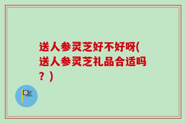 送人参灵芝好不好呀(送人参灵芝礼品合适吗?)-第1张图片-卓越灵芝孢子粉 送人参灵芝好不好呀(送人参灵芝礼品合适吗?)-第1张图片-卓越灵芝孢子粉