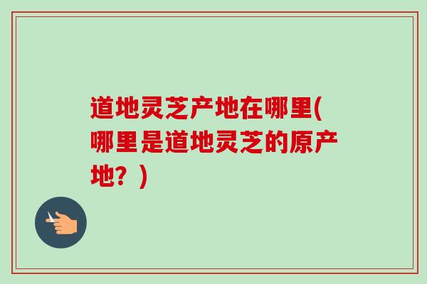 道地灵芝产地在哪里(哪里是道地灵芝的原产地？)-第1张图片-卓越灵芝孢子粉
