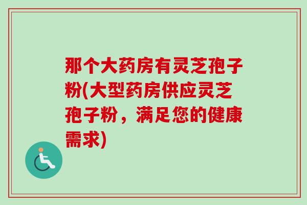 那个大药房有灵芝孢子粉(大型药房供应灵芝孢子粉,满足您的健康需求)-第1张图片-卓越灵芝孢子粉 那个大药房有灵芝孢子粉(大型药房供应灵芝孢子粉,满足您的健康需求)-第1张图片-卓越灵芝孢子粉