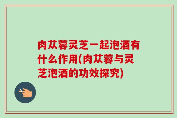 肉苁蓉灵芝一起泡酒有什么作用(肉苁蓉与灵芝泡酒的功效探究)-第1张图片-卓越灵芝孢子粉 肉苁蓉灵芝一起泡酒有什么作用(肉苁蓉与灵芝泡酒的功效探究)-第1张图片-卓越灵芝孢子粉