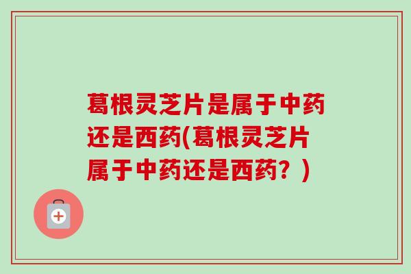 葛根灵芝片是属于中药还是西药(葛根灵芝片属于中药还是西药?)-第1张图片-卓越灵芝孢子粉 葛根灵芝片是属于中药还是西药(葛根灵芝片属于中药还是西药?)-第1张图片-卓越灵芝孢子粉