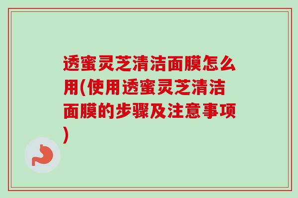 透蜜灵芝清洁面膜怎么用(使用透蜜灵芝清洁面膜的步骤及注意事项)-第1张图片-卓越灵芝孢子粉 透蜜灵芝清洁面膜怎么用(使用透蜜灵芝清洁面膜的步骤及注意事项)-第1张图片-卓越灵芝孢子粉