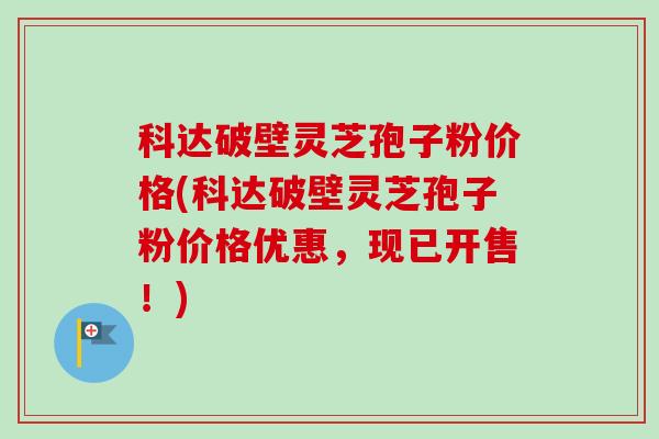 科达破壁灵芝孢子粉价格(科达破壁灵芝孢子粉价格优惠,现已开售!)-第1张图片-卓越灵芝孢子粉 科达破壁灵芝孢子粉价格(科达破壁灵芝孢子粉价格优惠,现已开售!)-第1张图片-卓越灵芝孢子粉