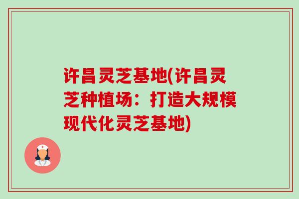 许昌灵芝基地(许昌灵芝种植场：打造大规模现代化灵芝基地)-第1张图片-卓越灵芝孢子粉