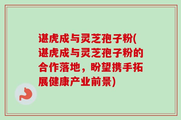 谌虎成与灵芝孢子粉(谌虎成与灵芝孢子粉的合作落地，盼望携手拓展健康产业前景)-第1张图片-卓越灵芝孢子粉