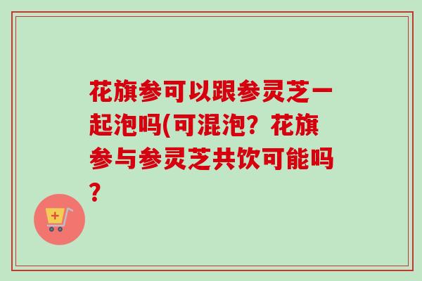 花旗参可以跟参灵芝一起泡吗(可混泡?花旗参与参灵芝共饮可能吗?-第1张图片-卓越灵芝孢子粉 花旗参可以跟参灵芝一起泡吗(可混泡?花旗参与参灵芝共饮可能吗?-第1张图片-卓越灵芝孢子粉