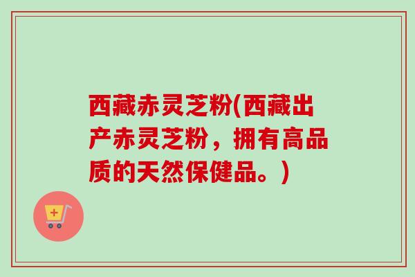 西藏赤灵芝粉(西藏出产赤灵芝粉,拥有高品质的天然保健品。)-第1张图片-卓越灵芝孢子粉 西藏赤灵芝粉(西藏出产赤灵芝粉,拥有高品质的天然保健品。)-第1张图片-卓越灵芝孢子粉