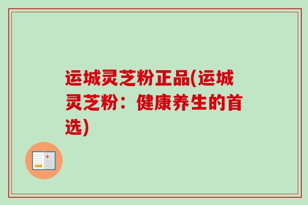 运城灵芝粉正品(运城灵芝粉:健康养生的首选)-第1张图片-卓越灵芝孢子粉 运城灵芝粉正品(运城灵芝粉:健康养生的首选)-第1张图片-卓越灵芝孢子粉