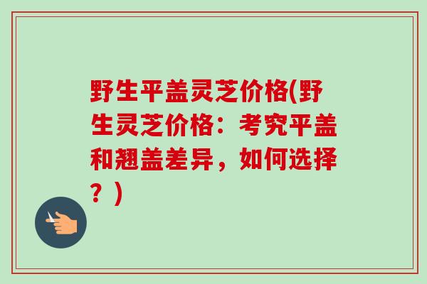 野生平盖灵芝价格(野生灵芝价格:考究平盖和翘盖差异,如何选择?)-第1张图片-卓越灵芝孢子粉 野生平盖灵芝价格(野生灵芝价格:考究平盖和翘盖差异,如何选择?)-第1张图片-卓越灵芝孢子粉