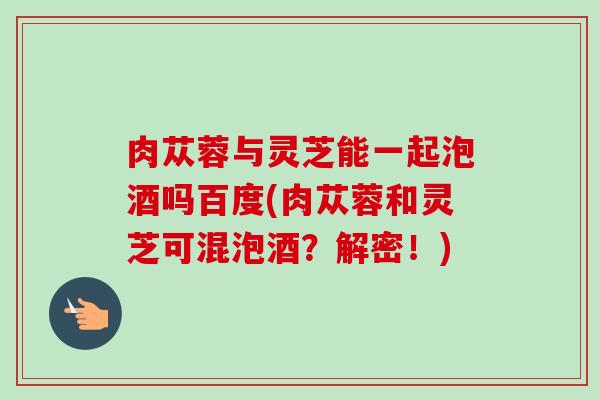 肉苁蓉与灵芝能一起泡酒吗百度(肉苁蓉和灵芝可混泡酒?解密!)-第1张图片-卓越灵芝孢子粉 肉苁蓉与灵芝能一起泡酒吗百度(肉苁蓉和灵芝可混泡酒?解密!)-第1张图片-卓越灵芝孢子粉