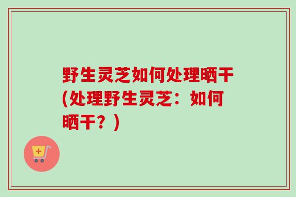 野生灵芝如何处理晒干(处理野生灵芝:如何晒干?)-第1张图片-卓越灵芝孢子粉 野生灵芝如何处理晒干(处理野生灵芝:如何晒干?)-第1张图片-卓越灵芝孢子粉