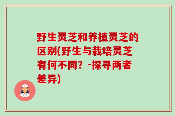 野生灵芝和养植灵芝的区别(野生与栽培灵芝有何不同？-探寻两者差异)-第1张图片-卓越灵芝孢子粉