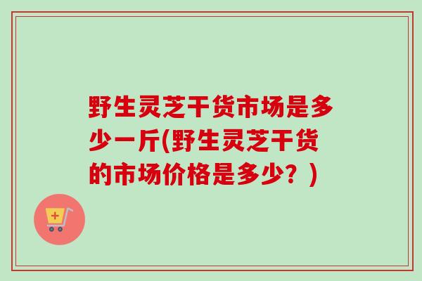 野生灵芝干货市场是多少一斤(野生灵芝干货的市场价格是多少？)-第1张图片-卓越灵芝孢子粉