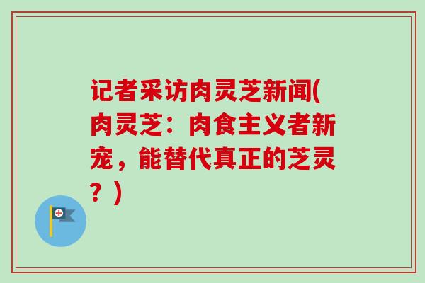 记者采访肉灵芝新闻(肉灵芝：肉食主义者新宠，能替代真正的芝灵？)-第1张图片-卓越灵芝孢子粉