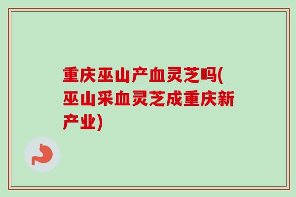 重庆巫山产血灵芝吗(巫山采血灵芝成重庆新产业)-第1张图片-卓越灵芝孢子粉 重庆巫山产血灵芝吗(巫山采血灵芝成重庆新产业)-第1张图片-卓越灵芝孢子粉
