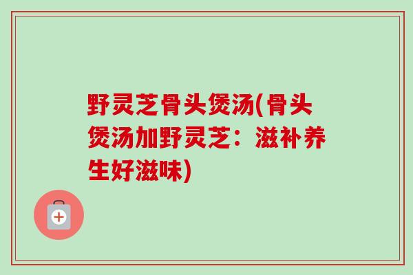 野灵芝骨头煲汤(骨头煲汤加野灵芝:滋补养生好滋味)-第1张图片-卓越灵芝孢子粉 野灵芝骨头煲汤(骨头煲汤加野灵芝:滋补养生好滋味)-第1张图片-卓越灵芝孢子粉