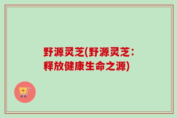 野源灵芝(野源灵芝:释放健康生命之源)-第1张图片-卓越灵芝孢子粉 野源灵芝(野源灵芝:释放健康生命之源)-第1张图片-卓越灵芝孢子粉