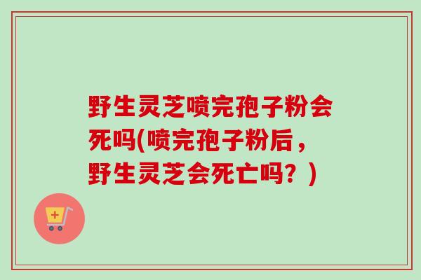 野生灵芝喷完孢子粉会死吗(喷完孢子粉后，野生灵芝会死亡吗？)-第1张图片-卓越灵芝孢子粉