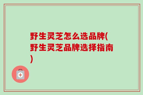 野生灵芝怎么选品牌(野生灵芝品牌选择指南)-第1张图片-卓越灵芝孢子粉 野生灵芝怎么选品牌(野生灵芝品牌选择指南)-第1张图片-卓越灵芝孢子粉