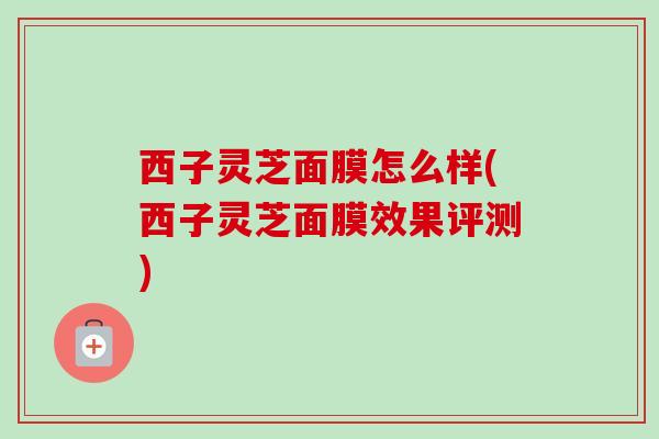 西子灵芝面膜怎么样(西子灵芝面膜效果评测)-第1张图片-卓越灵芝孢子粉