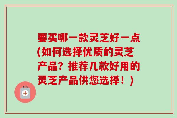 要买哪一款灵芝好一点(如何选择优质的灵芝产品？推荐几款好用的灵芝产品供您选择！)-第1张图片-卓越灵芝孢子粉