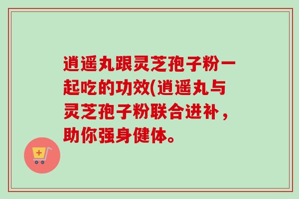 逍遥丸跟灵芝孢子粉一起吃的功效(逍遥丸与灵芝孢子粉联合进补,助你强身健体。-第1张图片-卓越灵芝孢子粉 逍遥丸跟灵芝孢子粉一起吃的功效(逍遥丸与灵芝孢子粉联合进补,助你强身健体。-第1张图片-卓越灵芝孢子粉