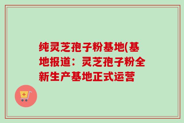 纯灵芝孢子粉基地(基地报道:灵芝孢子粉全新生产基地正式运营-第1张图片-卓越灵芝孢子粉 纯灵芝孢子粉基地(基地报道:灵芝孢子粉全新生产基地正式运营-第1张图片-卓越灵芝孢子粉