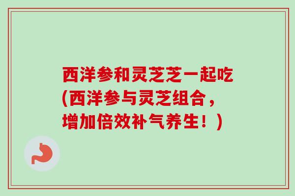 西洋参和灵芝芝一起吃(西洋参与灵芝组合，增加倍效补气养生！)-第1张图片-卓越灵芝孢子粉