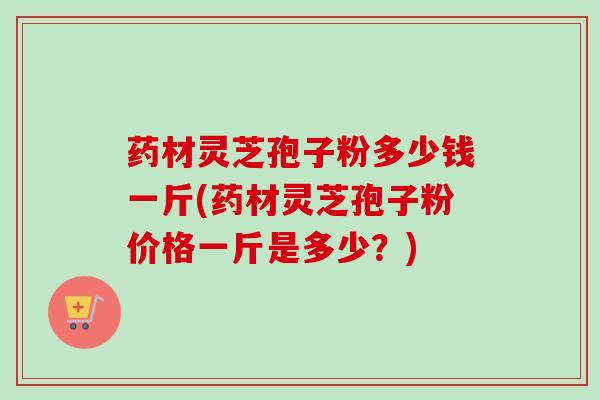 药材灵芝孢子粉多少钱一斤(药材灵芝孢子粉价格一斤是多少?)-第1张图片-卓越灵芝孢子粉 药材灵芝孢子粉多少钱一斤(药材灵芝孢子粉价格一斤是多少?)-第1张图片-卓越灵芝孢子粉