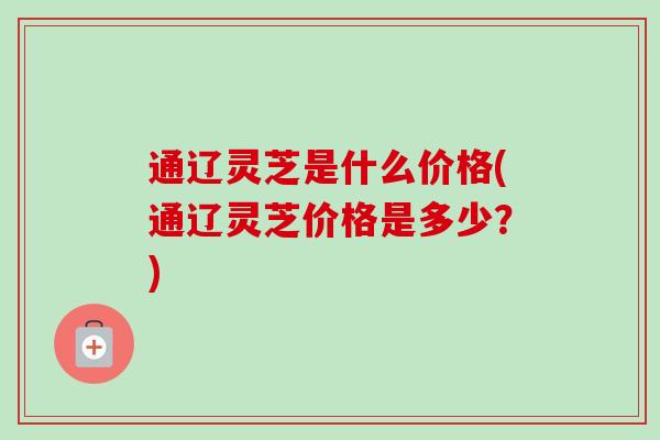 通辽灵芝是什么价格(通辽灵芝价格是多少?)-第1张图片-卓越灵芝孢子粉 通辽灵芝是什么价格(通辽灵芝价格是多少?)-第1张图片-卓越灵芝孢子粉