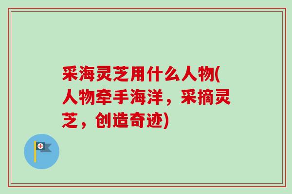 采海灵芝用什么人物(人物牵手海洋,采摘灵芝,创造奇迹)-第1张图片-卓越灵芝孢子粉 采海灵芝用什么人物(人物牵手海洋,采摘灵芝,创造奇迹)-第1张图片-卓越灵芝孢子粉