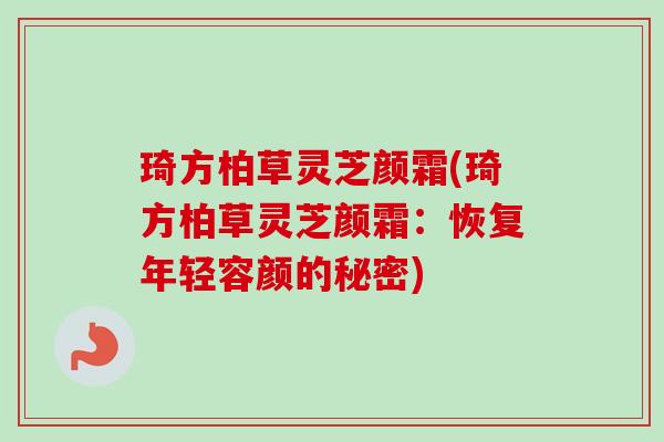 琦方柏草灵芝颜霜(琦方柏草灵芝颜霜:恢复年轻容颜的秘密)-第1张图片-卓越灵芝孢子粉 琦方柏草灵芝颜霜(琦方柏草灵芝颜霜:恢复年轻容颜的秘密)-第1张图片-卓越灵芝孢子粉