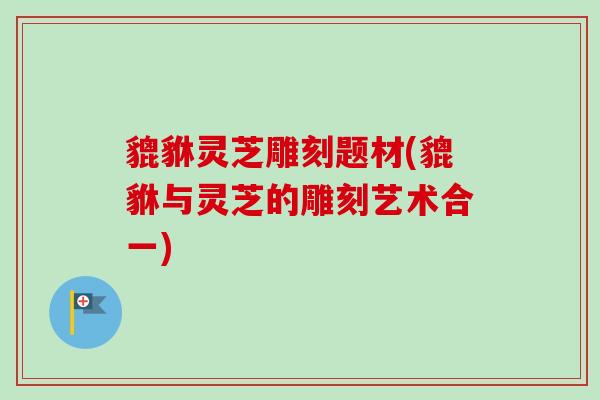 貔貅灵芝雕刻题材(貔貅与灵芝的雕刻艺术合一)-第1张图片-卓越灵芝孢子粉