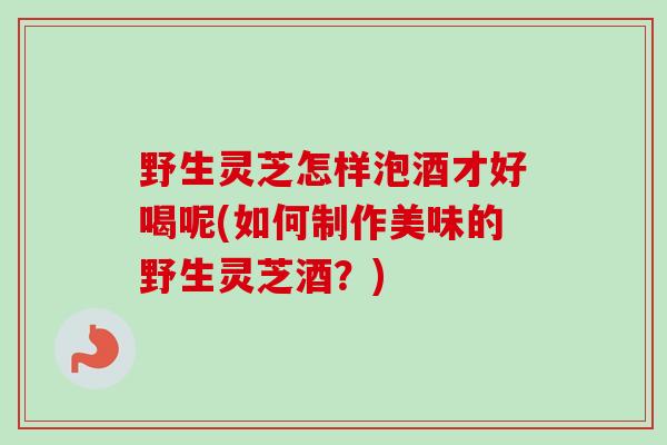 野生灵芝怎样泡酒才好喝呢(如何制作美味的野生灵芝酒?)-第1张图片-卓越灵芝孢子粉 野生灵芝怎样泡酒才好喝呢(如何制作美味的野生灵芝酒?)-第1张图片-卓越灵芝孢子粉