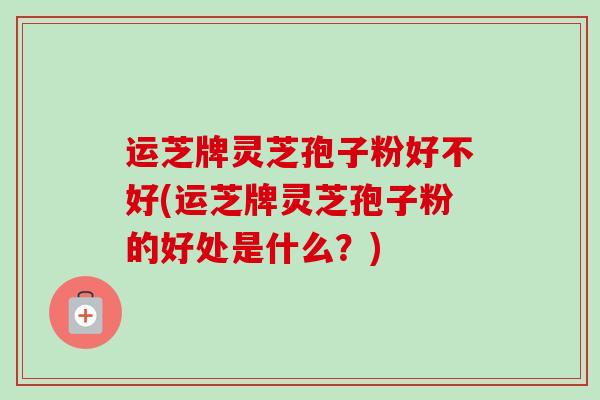 运芝牌灵芝孢子粉好不好(运芝牌灵芝孢子粉的好处是什么?)-第1张图片-卓越灵芝孢子粉 运芝牌灵芝孢子粉好不好(运芝牌灵芝孢子粉的好处是什么?)-第1张图片-卓越灵芝孢子粉