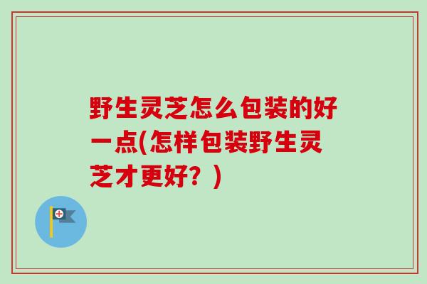 野生灵芝怎么包装的好一点(怎样包装野生灵芝才更好?)-第1张图片-卓越灵芝孢子粉 野生灵芝怎么包装的好一点(怎样包装野生灵芝才更好?)-第1张图片-卓越灵芝孢子粉