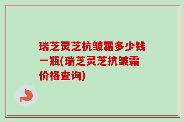 瑞芝灵芝抗皱霜多少钱一瓶(瑞芝灵芝抗皱霜价格查询)-第1张图片-卓越灵芝孢子粉 瑞芝灵芝抗皱霜多少钱一瓶(瑞芝灵芝抗皱霜价格查询)-第1张图片-卓越灵芝孢子粉