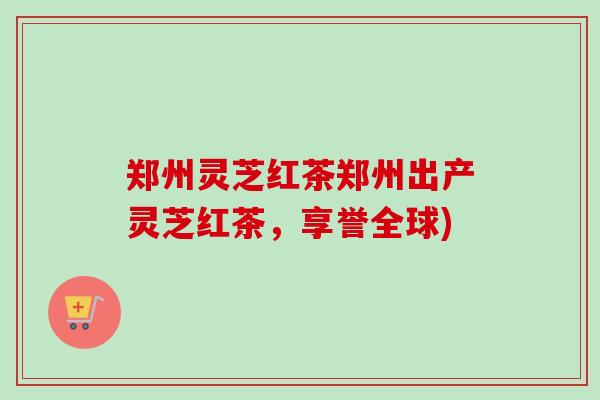 郑州灵芝红茶郑州出产灵芝红茶,享誉全球)-第1张图片-卓越灵芝孢子粉 郑州灵芝红茶郑州出产灵芝红茶,享誉全球)-第1张图片-卓越灵芝孢子粉