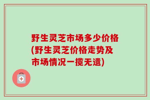 野生灵芝市场多少价格(野生灵芝价格走势及市场情况一揽无遗)-第1张图片-卓越灵芝孢子粉 野生灵芝市场多少价格(野生灵芝价格走势及市场情况一揽无遗)-第1张图片-卓越灵芝孢子粉