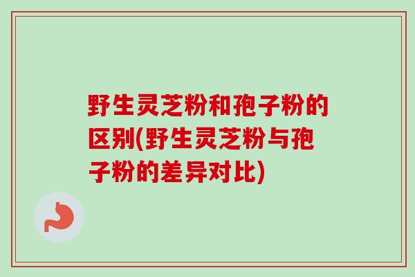 野生灵芝粉和孢子粉的区别(野生灵芝粉与孢子粉的差异对比)-第1张图片-卓越灵芝孢子粉 野生灵芝粉和孢子粉的区别(野生灵芝粉与孢子粉的差异对比)-第1张图片-卓越灵芝孢子粉