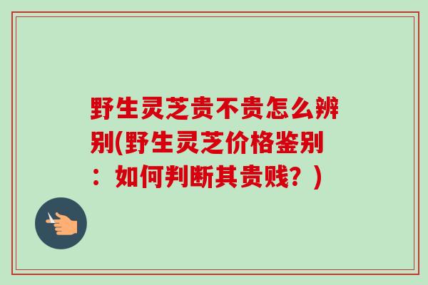 野生灵芝贵不贵怎么辨别(野生灵芝价格鉴别：如何判断其贵贱？)-第1张图片-卓越灵芝孢子粉