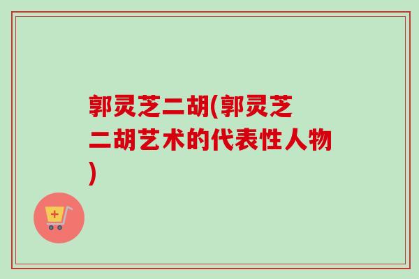 郭灵芝二胡(郭灵芝 二胡艺术的代表性人物)-第1张图片-卓越灵芝孢子粉 郭灵芝二胡(郭灵芝 二胡艺术的代表性人物)-第1张图片-卓越灵芝孢子粉
