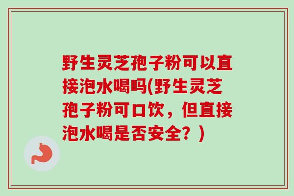 野生灵芝孢子粉可以直接泡水喝吗(野生灵芝孢子粉可口饮，但直接泡水喝是否安全？)-第1张图片-卓越灵芝孢子粉
