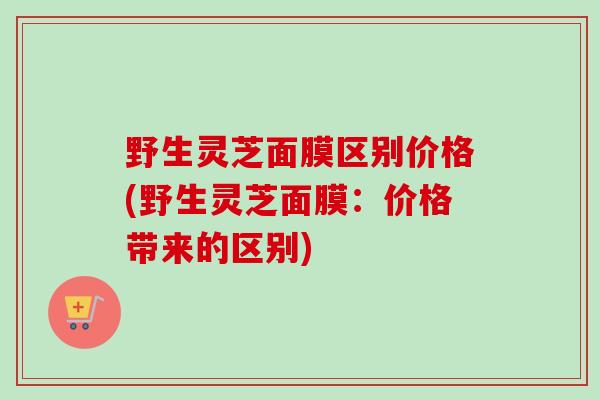 野生灵芝面膜区别价格(野生灵芝面膜：价格带来的区别)-第1张图片-卓越灵芝孢子粉