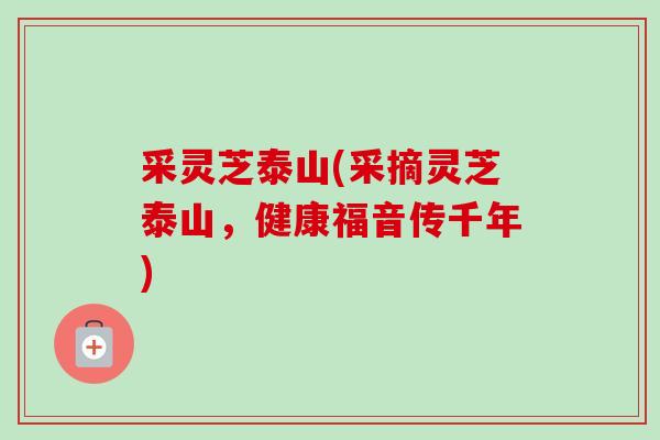 采灵芝泰山(采摘灵芝泰山,健康福音传千年)-第1张图片-卓越灵芝孢子粉 采灵芝泰山(采摘灵芝泰山,健康福音传千年)-第1张图片-卓越灵芝孢子粉